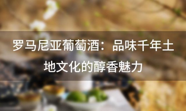 罗马尼亚葡萄酒：品味千年土地文化的醇香魅力