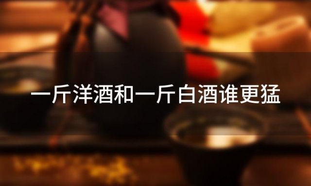 一斤洋酒和一斤白酒谁更猛 白酒和洋酒哪个度数高