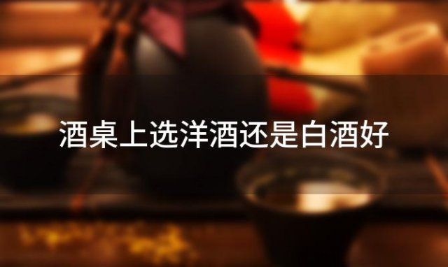 酒桌上选洋酒还是白酒好「洋酒比白酒好喝」 