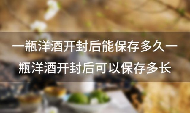 一瓶洋酒开封后能保存多久一瓶洋酒开封后可以保存多长时间