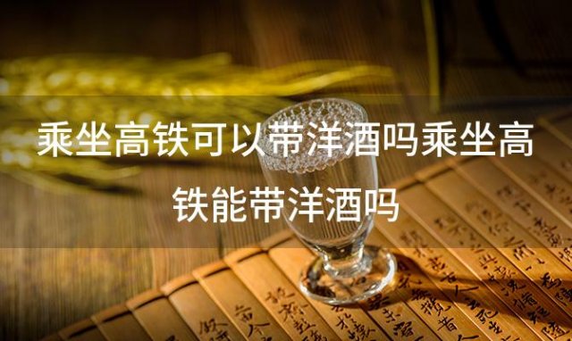 乘坐高铁可以带洋酒吗乘坐高铁能带洋酒吗 