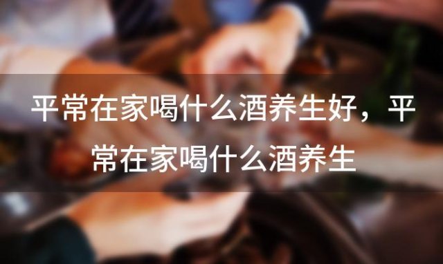 平常在家喝什么酒养生好，平常在家喝什么酒养生 