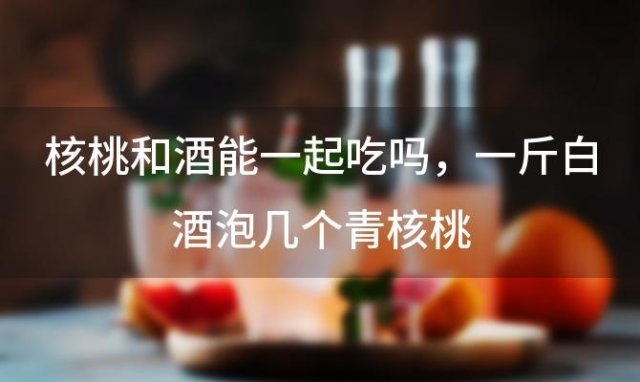核桃和酒能一起吃吗,一斤白酒泡几个青核桃 核桃和酒能一起吃吗,一斤白酒泡几个青核桃