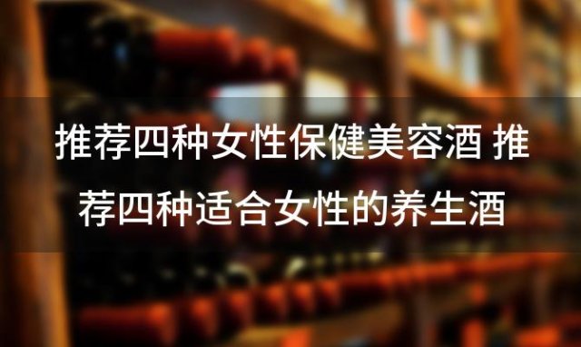 推荐四种女性保健美容酒 推荐四种适合女性的养生酒 