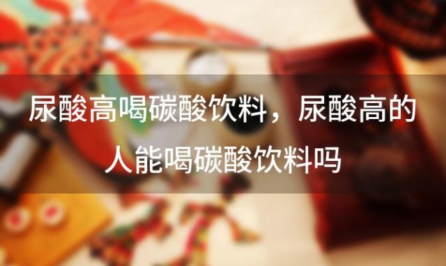 尿酸高喝碳酸饮料 尿酸高的人能喝碳酸饮料吗？
