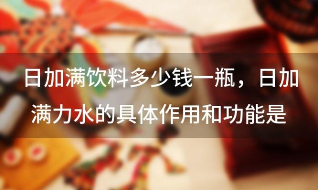日加满饮料多少钱一瓶 日加满力水的具体作用和功能是什么 