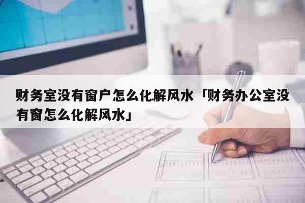 办公室没有窗户如何化解风水上的缺陷，财务办公室窗怎么化解